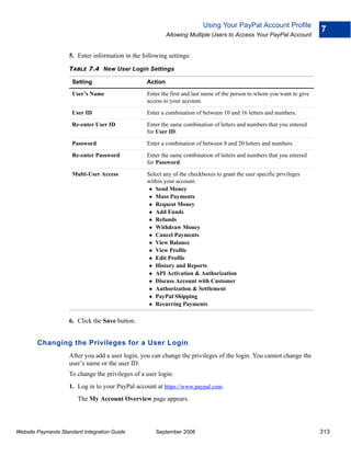 Using Your PayPal Account Profile
                                                                                                                         7
                                                           Allowing Multiple Users to Access Your PayPal Account


                    5. Enter information in the following settings:

                    TABLE 7.4 New User Login Settings

                      Setting                     Action

                      User’s Name                 Enter the first and last name of the person to whom you want to give
                                                  access to your account.

                      User ID                     Enter a combination of between 10 and 16 letters and numbers.

                      Re-enter User ID            Enter the same combination of letters and numbers that you entered
                                                  for User ID.

                      Password                    Enter a combination of between 8 and 20 letters and numbers.

                      Re-enter Password           Enter the same combination of letters and numbers that you entered
                                                  for Password.

                      Multi-User Access           Select any of the checkboxes to grant the user specific privileges
                                                  within your account:
                                                     Send Money
                                                     Mass Payments
                                                     Request Money
                                                     Add Funds
                                                     Refunds
                                                     Withdraw Money
                                                     Cancel Payments
                                                     View Balance
                                                     View Profile
                                                     Edit Profile
                                                     History and Reports
                                                     API Activation & Authorization
                                                     Discuss Account with Customer
                                                     Authorization & Settlement
                                                     PayPal Shipping
                                                     Recurring Payments

                    6. Click the Save button.


        Changing the Privileges for a User Login
                    After you add a user login, you can change the privileges of the login. You cannot change the
                    user’s name or the user ID.
                    To change the privileges of a user login:
                    1. Log in to your PayPal account at https://www.paypal.com.
                        The My Account Overview page appears.




Website Payments Standard Integration Guide           September 2008                                                     313
 