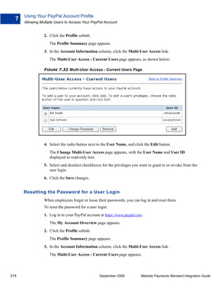 Using Your PayPal Account Profile
  7
      Allowing Multiple Users to Access Your PayPal Account


                 2. Click the Profile subtab.
                    The Profile Summary page appears.
                 3. In the Account Information column, click the Multi-User Access link.
                    The Multi-User Access - Current Users page appears, as shown below:

                 FIGURE 7.32 Multi-User Access - Current Users Page




                 4. Select the radio button next to the User Name, and click the Edit button.
                    The Change Multi-User Access page appears, with the User Name and User ID
                    displayed as read-only text.
                 5. Select and deselect checkboxes for the privileges you want to grant to or revoke from the
                    user login.
                 6. Click the Save changes.


      Resetting the Password for a User Login
                 When employees forget or loose their passwords, you can log in and reset them.
                 To reset the password for a user login:
                 1. Log in to your PayPal account at https://www.paypal.com.
                    The My Account Overview page appears.
                 2. Click the Profile subtab.
                    The Profile Summary page appears.
                 3. In the Account Information column, click the Multi-User Access link.
                    The Multi-User Access - Current Users page appears.




314                                                September 2008          Website Payments Standard Integration Guide
 