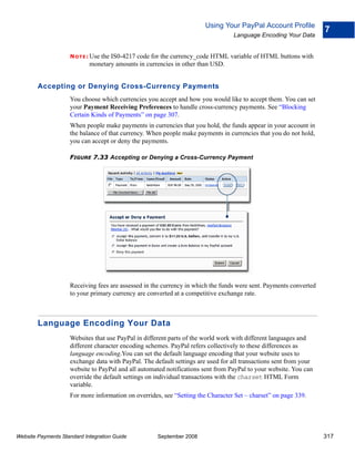 Using Your PayPal Account Profile
                                                                                                                   7
                                                                                  Language Encoding Your Data


                    N O T E : Use
                               the IS0-4217 code for the currency_code HTML variable of HTML buttons with
                            monetary amounts in currencies in other than USD.


        Accepting or Denying Cross-Currency Payments
                    You choose which currencies you accept and how you would like to accept them. You can set
                    your Payment Receiving Preferences to handle cross-currency payments. See “Blocking
                    Certain Kinds of Payments” on page 307.
                    When people make payments in currencies that you hold, the funds appear in your account in
                    the balance of that currency. When people make payments in currencies that you do not hold,
                    you can accept or deny the payments.

                    FIGURE 7.33 Accepting or Denying a Cross-Currency Payment




                    Receiving fees are assessed in the currency in which the funds were sent. Payments converted
                    to your primary currency are converted at a competitive exchange rate.



        Language Encoding Your Data
                    Websites that use PayPal in different parts of the world work with different languages and
                    different character encoding schemes. PayPal refers collectively to these differences as
                    language encoding.You can set the default language encoding that your website uses to
                    exchange data with PayPal. The default settings are used for all transactions sent from your
                    website to PayPal and all automated notifications sent from PayPal to your website. You can
                    override the default settings on individual transactions with the charset HTML Form
                    variable.
                    For more information on overrides, see “Setting the Character Set – charset” on page 339.




Website Payments Standard Integration Guide          September 2008                                                317
 