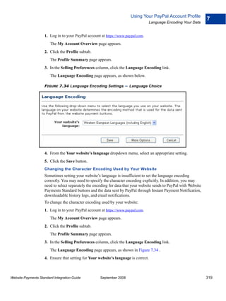 Using Your PayPal Account Profile
                                                                                                                     7
                                                                                     Language Encoding Your Data


                    1. Log in to your PayPal account at https://www.paypal.com.
                        The My Account Overview page appears.
                    2. Click the Profile subtab.
                        The Profile Summary page appears.
                    3. In the Selling Preferences column, click the Language Encoding link.
                        The Language Encoding page appears, as shown below.

                    FIGURE 7.34 Language Encoding Settings          – Language Choice




                    4. From the Your website’s language dropdown menu, select an appropriate setting.
                    5. Click the Save button.
                    Changing the Character Encoding Used by Your Website
                    Sometimes setting your website’s language is insufficient to set the language encoding
                    correctly. You may need to specify the character encoding explicitly. In addition, you may
                    need to select separately the encoding for data that your website sends to PayPal with Website
                    Payments Standard buttons and the data sent by PayPal through Instant Payment Notification,
                    downloadable history logs, and email notifications.
                    To change the character encoding used by your website:
                    1. Log in to your PayPal account at https://www.paypal.com.
                        The My Account Overview page appears.
                    2. Click the Profile subtab.
                        The Profile Summary page appears.
                    3. In the Selling Preferences column, click the Language Encoding link.
                        The Language Encoding page appears, as shown in Figure 7.34 .
                    4. Ensure that setting for Your website’s language is correct.



Website Payments Standard Integration Guide          September 2008                                                  319
 