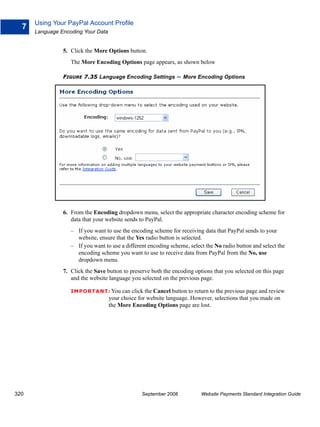 Using Your PayPal Account Profile
  7
      Language Encoding Your Data


                5. Click the More Options button.
                   The More Encoding Options page appears, as shown below

                FIGURE 7.35 Language Encoding Settings          – More Encoding Options




                6. From the Encoding dropdown menu, select the appropriate character encoding scheme for
                   data that your website sends to PayPal.
                   – If you want to use the encoding scheme for receiving data that PayPal sends to your
                     website, ensure that the Yes radio button is selected.
                   – If you want to use a different encoding scheme, select the No radio button and select the
                     encoding scheme you want to use to receive data from PayPal from the No, use
                     dropdown menu.
                7. Click the Save button to preserve both the encoding options that you selected on this page
                   and the website language you selected on the previous page.

                   IMPO RTANT: You can click the Cancel button to return to the previous page and review
                                    your choice for website language. However, selections that you made on
                                    the More Encoding Options page are lost.




320                                              September 2008           Website Payments Standard Integration Guide
 