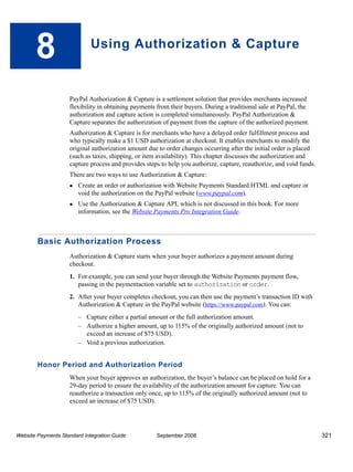 8                     Using Authorization & Capture



                    PayPal Authorization & Capture is a settlement solution that provides merchants increased
                    flexibility in obtaining payments from their buyers. During a traditional sale at PayPal, the
                    authorization and capture action is completed simultaneously. PayPal Authorization &
                    Capture separates the authorization of payment from the capture of the authorized payment.
                    Authorization & Capture is for merchants who have a delayed order fulfillment process and
                    who typically make a $1 USD authorization at checkout. It enables merchants to modify the
                    original authorization amount due to order changes occurring after the initial order is placed
                    (such as taxes, shipping, or item availability). This chapter discusses the authorization and
                    capture process and provides steps to help you authorize, capture, reauthorize, and void funds.
                    There are two ways to use Authorization & Capture:
                        Create an order or authorization with Website Payments Standard HTML and capture or
                        void the authorization on the PayPal website (www.paypal.com).
                        Use the Authorization & Capture API, which is not discussed in this book. For more
                        information, see the Website Payments Pro Integration Guide.



        Basic Authorization Process
                    Authorization & Capture starts when your buyer authorizes a payment amount during
                    checkout.
                    1. For example, you can send your buyer through the Website Payments payment flow,
                       passing in the paymentaction variable set to authorization or order.
                    2. After your buyer completes checkout, you can then use the payment’s transaction ID with
                       Authorization & Capture in the PayPal website (https://www.paypal.com). You can:
                        – Capture either a partial amount or the full authorization amount.
                        – Authorize a higher amount, up to 115% of the originally authorized amount (not to
                          exceed an increase of $75 USD).
                        – Void a previous authorization.


        Honor Period and Authorization Period
                    When your buyer approves an authorization, the buyer’s balance can be placed on hold for a
                    29-day period to ensure the availability of the authorization amount for capture. You can
                    reauthorize a transaction only once, up to 115% of the originally authorized amount (not to
                    exceed an increase of $75 USD).




Website Payments Standard Integration Guide          September 2008                                                   321
 
