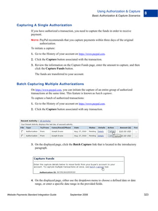 Using Authorization & Capture
                                                                                                                   8
                                                                         Basic Authorization & Capture Scenarios


        Capturing A Single Authorization
                    If you have authorized a transaction, you need to capture the funds in order to receive
                    payment.
                    N O T E : PayPal
                                   recommends that you capture payments within three days of the original
                            authorization.
                    To initiate a capture:
                    1. Go to the History of your account on https://www.paypal.com.
                    2. Click the Capture button associated with the transaction.
                    3. Review the information on the Capture Funds page, enter the amount to capture, and then
                       click the Capture Funds button.
                        The funds are transferred to your account.


        Batch Capturing Multiple Authorizations
                    On https://www.paypal.com, you can initiate the capture of an entire group of authorized
                    transactions at the same time. This feature is known as batch capture.
                    To capture a batch of authorized transactions:
                    1. Go to the History of your account on https://www.paypal.com.
                    2. Click the Capture button associated with any transaction.




                    3. On the displayed page, click the Batch Capture link that is located in the introductory
                       paragraph.




                    4. On the displayed page, either use the dropdown menu to choose a defined date or date
                       range, or enter a specific date range in the provided fields.


Website Payments Standard Integration Guide           September 2008                                               323
 