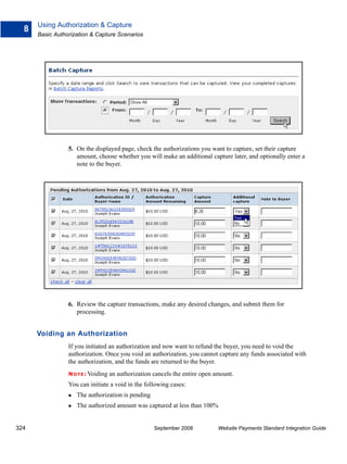 Using Authorization & Capture
  8
      Basic Authorization & Capture Scenarios




                 5. On the displayed page, check the authorizations you want to capture, set their capture
                    amount, choose whether you will make an additional capture later, and optionally enter a
                    note to the buyer.




                 6. Review the capture transactions, make any desired changes, and submit them for
                    processing.


      Voiding an Authorization
                 If you initiated an authorization and now want to refund the buyer, you need to void the
                 authorization. Once you void an authorization, you cannot capture any funds associated with
                 the authorization, and the funds are returned to the buyer.
                 N O T E : Voiding   an authorization cancels the entire open amount.
                 You can initiate a void in the following cases:
                    The authorization is pending
                    The authorized amount was captured at less than 100%


324                                                   September 2008           Website Payments Standard Integration Guide
 