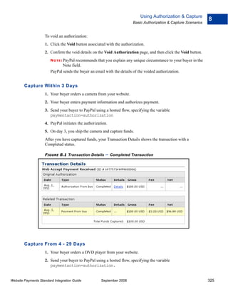 Using Authorization & Capture
                                                                                                                  8
                                                                        Basic Authorization & Capture Scenarios


                    To void an authorization:
                    1. Click the Void button associated with the authorization.
                    2. Confirm the void details on the Void Authorization page, and then click the Void button.
                        N O T E : PayPal
                                       recommends that you explain any unique circumstance to your buyer in the
                               Note field.
                        PayPal sends the buyer an email with the details of the voided authorization.


        Capture Within 3 Days
                    1. Your buyer orders a camera from your website.
                    2. Your buyer enters payment information and authorizes payment.
                    3. Send your buyer to PayPal using a hosted flow, specifying the variable
                       paymentaction=authorization
                    4. PayPal initiates the authorization.
                    5. On day 3, you ship the camera and capture funds.
                    After you have captured funds, your Transaction Details shows the transaction with a
                    Completed status.

                    FIGURE 8.1 Transaction Details       – Completed Transaction




        Capture From 4 - 29 Days
                    1. Your buyer orders a DVD player from your website.
                    2. Send your buyer to PayPal using a hosted flow, specifying the variable
                       paymentaction=authorization.


Website Payments Standard Integration Guide           September 2008                                              325
 