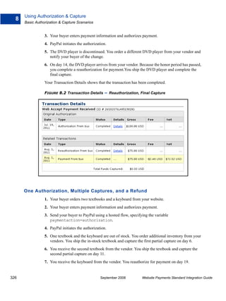 Using Authorization & Capture
  8
      Basic Authorization & Capture Scenarios


                 3. Your buyer enters payment information and authorizes payment.
                 4. PayPal initiates the authorization.
                 5. The DVD player is discontinued. You order a different DVD player from your vendor and
                    notify your buyer of the change.
                 6. On day 14, the DVD player arrives from your vendor. Because the honor period has passed,
                    you complete a reauthorization for payment.You ship the DVD player and complete the
                    final capture.
                 Your Transaction Details shows that the transaction has been completed.

                 FIGURE 8.2 Transaction Details       – Reauthorization, Final Capture




      One Authorization, Multiple Captures, and a Refund
                 1. Your buyer orders two textbooks and a keyboard from your website.
                 2. Your buyer enters payment information and authorizes payment.
                 3. Send your buyer to PayPal using a hosted flow, specifying the variable
                    paymentaction=authorization.
                 4. PayPal initiates the authorization.
                 5. One textbook and the keyboard are out of stock. You order additional inventory from your
                    vendors. You ship the in-stock textbook and capture the first partial capture on day 6.
                 6. You receive the second textbook from the vendor. You ship the textbook and capture the
                    second partial capture on day 11.
                 7. You receive the keyboard from the vendor. You reauthorize for payment on day 19.


326                                                September 2008         Website Payments Standard Integration Guide
 