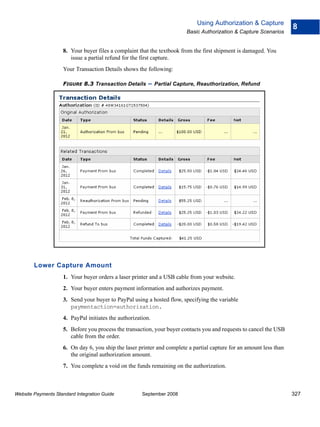 Using Authorization & Capture
                                                                                                                     8
                                                                        Basic Authorization & Capture Scenarios


                    8. Your buyer files a complaint that the textbook from the first shipment is damaged. You
                       issue a partial refund for the first capture.
                    Your Transaction Details shows the following:

                    FIGURE 8.3 Transaction Details       – Partial Capture, Reauthorization, Refund




        Lower Capture Amount
                    1. Your buyer orders a laser printer and a USB cable from your website.
                    2. Your buyer enters payment information and authorizes payment.
                    3. Send your buyer to PayPal using a hosted flow, specifying the variable
                       paymentaction=authorization.
                    4. PayPal initiates the authorization.
                    5. Before you process the transaction, your buyer contacts you and requests to cancel the USB
                       cable from the order.
                    6. On day 6, you ship the laser printer and complete a partial capture for an amount less than
                       the original authorization amount.
                    7. You complete a void on the funds remaining on the authorization.



Website Payments Standard Integration Guide           September 2008                                                 327
 