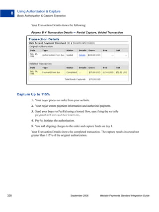 Using Authorization & Capture
  8
      Basic Authorization & Capture Scenarios


                 Your Transaction Details shows the following:

                 FIGURE 8.4 Transaction Details       – Partial Capture, Voided Transaction




      Capture Up to 115%
                 1. Your buyer places an order from your website.
                 2. Your buyer enters payment information and authorizes payment.
                 3. Send your buyer to PayPal using a hosted flow, specifying the variable
                    paymentaction=authorization.
                 4. PayPal initiates the authorization.
                 5. You add shipping charges to the order and capture funds on day 1.
                 Your Transaction Details shows the completed transaction. The capture results in a total not
                 greater than 115% of the original authorization.




328                                                September 2008          Website Payments Standard Integration Guide
 