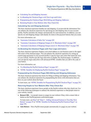 Single-Item Payments – Buy Now Buttons
                                                                                                                      1
                                                                The Checkout Experience With Buy Now Buttons


                        Calculating Tax and Shipping Amounts
                        Co-Branding the Checkout Pages with Your Logo and Colors
                        Prepopulating the Checkout Pages With Billing and Shipping Addresses
                        Returning People to Your Website After They Check Out
                    Calculating Tax and Shipping Amounts
                    The basic checkout experience handles tax and shipping, if you provide the information.You
                    can enhance the checkout experience by specifying tax and shipping rates in your account
                    profile. PayPal calculates the charges automatically for each transaction. In addition, you can
                    specify tax and shipping charges individually for items in the payment buttons that you create.
                    For more information, see:
                        “Automatic Calculation of Sales Tax” on page 285
                        “Automatic Calculation of Shipping Charges (U.S. Merchants Only)” on page 290
                        “Automatic Calculation of Shipping Charges (non-U.S. Merchants Only)” on page 304
                    Co-Branding the Checkout Pages with Your Logo and Colors
                    The basic checkout experience displays your email address or your business name in the upper
                    left corner of the checkout pages. You can enhance the checkout experience by setting up
                    custom page payments in your account profile to specify logos and colors that match the style
                    of your website. PayPal uses the logo and colors to display the checkout pages. In addition,
                    you can specify logos and colors with advanced HTML variables that you add to the code of
                    your button.
                    For more information, see:
                        “Co-Branding the PayPal Checkout Pages” on page 267
                        “HTML Variables for Displaying PayPal Checkout Pages” on page 358
                    Prepopulating the Checkout Pages With Billing and Shipping Addresses
                    The basic checkout experience has forms for filling in billing and shipping information. You
                    can enhance the checkout experience by prepopulating the forms with information that you
                    have on your website about the buyer.
                    To learn more, see “HTML Variables for Prepopulating PayPal Checkout Pages” on page 361.
                    Returning People to Your Website After They Check Out
                    The basic checkout experience leaves people on the PayPal website after they check out. Use
                    one of the following techniques to enhance the checkout experience so that people return to
                    your website, instead.
                        Return URL – Let people return to a page on your website if they click a return link or
                        button on the PayPal payment confirmation page.
                        To learn more, see Step 5 of “Step 3 – Adding Advanced Features to Your Buy Now
                        Button” on page 47 or “HTML Variables for Displaying PayPal Checkout Pages” on
                        page 358.
                        Auto Return – Have PayPal return people automatically to a page on your website.


Website Payments Standard Integration Guide          September 2008                                                   33
 