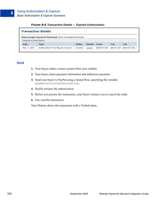 Using Authorization & Capture
  8
      Basic Authorization & Capture Scenarios


                 FIGURE 8.6 Transaction Details       – Expired Authorization




      Void
                 1. Your buyer orders a stereo system from your website.
                 2. Your buyer enters payment information and authorizes payment.
                 3. Send your buyer to PayPal using a hosted flow, specifying the variable
                    paymentaction=authorization.
                 4. PayPal initiates the authorization.
                 5. Before you process the transaction, your buyer contacts you to cancel the order.
                 6. You void the transaction.
                 Your History shows the transaction with a Voided status.




330                                                September 2008           Website Payments Standard Integration Guide
 