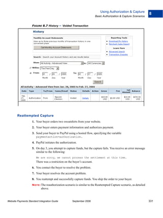Using Authorization & Capture
                                                                                                                         8
                                                                          Basic Authorization & Capture Scenarios


                    FIGURE 8.7 History        – Voided Transaction




        Reattempted Capture
                    1. Your buyer orders two sweatshirts from your website.
                    2. Your buyer enters payment information and authorizes payment.
                    3. Send your buyer to PayPal using a hosted flow, specifying the variable
                       paymentaction=authorization.
                    4. PayPal initiates the authorization.
                    5. On day 3, you attempt to capture funds, but the capture fails. You receive an error message
                       similar to the following:
                        We are sorry, we cannot process the settlement at this time.
                        There was a restriction on the buyer’s account.
                    6. You contact the buyer to resolve the problem.
                    7. Your buyer resolves the account problem.
                    8. You reattempt and successfully capture funds. You ship the order to your buyer.
                    N O T E : The reauthorization scenario is similar to the Reattempted Capture scenario, as detailed
                            above.



Website Payments Standard Integration Guide            September 2008                                                    331
 