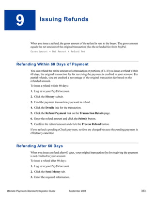 9                     Issuing Refunds



                    When you issue a refund, the gross amount of the refund is sent to the buyer. The gross amount
                    equals the net amount of the original transaction plus the refunded fee from PayPal.
                    Gross Amount = Net Amount + Refund Fee




        Refunding Within 60 Days of Payment
                    You can refund the entire amount of a transaction or portions of it. If you issue a refund within
                    60 days, the original transaction fee for receiving the payment is credited to your account. For
                    partial refunds, you are credited a percentage of the original transaction fee based on the
                    refunded amount.
                    To issue a refund within 60 days:
                    1. Log in to your PayPal account.
                    2. Click the History subtab.
                    3. Find the payment transaction you want to refund.
                    4. Click the Details link for the transaction.
                    5. Click the Refund Payment link on the Transaction Details page.
                    6. Enter the refund amount and click the Submit button.
                    7. Confirm the refund amount and click the Process Refund button.
                    If you refund a pending eCheck payment, no fees are charged because the pending payment is
                    effectively canceled.



        Refunding After 60 Days
                    When you issue a refund after 60 days, your original transaction fee for receiving the payment
                    is not credited to your account.
                    To issue a refund after 60 days:
                    1. Log in to your PayPal account.
                    2. Click the Send Money tab.
                    3. Enter the required information.



Website Payments Standard Integration Guide             September 2008                                                  333
 