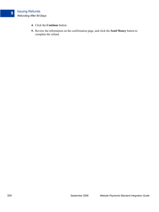 Issuing Refunds
  9
      Refunding After 60 Days


                 4. Click the Continue button.
                 5. Review the information on the confirmation page, and click the Send Money button to
                    complete the refund.




334                                              September 2008         Website Payments Standard Integration Guide
 