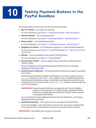 10                        Testing Payment Buttons in the
                             PayPal Sandbox

                    The PayPal Sandbox can be used to test the following functionality:
                        Buy Now buttons – Test single-item payments.
                        For more information, see Chapter 1, “Single-Item Payments – Buy Now Buttons.”
                        Subscribe buttons – Test recurring payments.
                        For more information, see Chapter 3, “Recurring Payments – Subscribe Buttons.”
                        Donate buttons – Test contribution payments.
                        For more information, see Chapter 2, “Contribution Payments – Donate Buttons.”
                        Shopping Cart buttons – Test multiple-item payments in a single purchase transaction.
                        For more information, see Chapter 4, “The PayPal Shopping Cart – Add to Cart and View
                        Cart Buttons.”
                        Refunds – Test the refunding of money paid by PayPal members.
                        For more information, see Chapter 9, “Issuing Refunds.”
                        Payment Data Transfer – Test your identity token, return URL, and Payment Data
                        Transfer settings.
                        For more information about implementing Payment Data Transfer, see the Order
                        Management Integration Guide.
                        Instant Payment Notification – Test Instant Payment Notification messages for payments
                        and reversals
                        Instant Payment Notification messages in the Sandbox environment include the special
                        ipn_test variable, set to the value 1. This variable lets your code differentiate between
                        Instant Payment Notification messages in the Sandbox and Instant Payment Notification
                        messages from the live PayPal website. Use the ipn_test variable to develop scripts that
                        work in both situations.

                        IMPO RTANT: Instant     Payment Notification messages that come from the Sandbox
                                       cannot be verified against the live PayPal website, and Instant Payment
                                       Notification messages that come from the live PayPal website cannot be
                                       verified against the Sandbox.
                        For more information about implementing Instant Payment Notification, see the Order
                        Management Integration Guide.
                        Simulated transactions – Test scenarios, such as successful and failed eChecks.
                        To test in the Sandbox, create a Developer Central account. Then create multiple PayPal
                        test accounts for buyers and merchants so that you can simulate different scenarios.

                    IMPO RTANT: The           Sandbox does not process real money.


Website Payments Standard Integration Guide              September 2008                                             335
 
