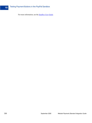 Testing Payment Buttons in the PayPal Sandbox
10

               For more information, see the Sandbox User Guide.




336                                           September 2008       Website Payments Standard Integration Guide
 