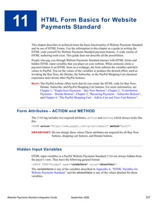 11                       HTML Form Basics for Website
                             Payments Standard

                    This chapter describes in technical terms the basic functionality of Website Payments Standard
                    and its use of HTML Forms. Use the information in this chapter as a guide to writing the
                    HTML code yourself for Website Payments Standard payment buttons. A wide variety of
                    HTML authoring tools exist. This guide does not describe all the possibilities.
                    People who pay you through Website Payments Standard interact with HTML forms and
                    hidden HTML input variables that you place on your website. When someone clicks a
                    payment button in an HTML form on a webpage, the form submits the variables and their
                    values to PayPal. You set the values of the variables to produce the desired effect, such as
                    invoking the Buy Now, the Donate, the Subscribe, or the PayPal Shopping Cart checkout
                    experience and various other PayPal features.
                    N O T E : The
                                PayPal website offers tools that let you create the HTML code for Buy Now,
                            Donate, Subscribe, and PayPal Shopping Cart buttons. For more information, see
                            Chapter 1, “Single-Item Payments – Buy Now Buttons”, Chapter 2, “Contribution
                            Payments – Donate Buttons”, Chapter 3, “Recurring Payments – Subscribe Buttons”,
                            and Chapter 4, “The PayPal Shopping Cart – Add to Cart and View Cart Buttons”.



        Form Attributes – ACTION and METHOD
                    The FORM tag includes two required attributes, action and method, which always looks like
                    this:
                    <FORM action="https://www.paypal.com/cgi-bin/webscr" method="post">

                    IMPO RTANT: Do not       change these values.These attributes are required for all Buy Now
                                      buttons, shopping cart buttons, and Donate buttons.



        Hidden Input Variables
                    HTML input variables in a PayPal Website Payments Standard FORM are always hidden from
                    the payer’s view. They have the following general format:
                    <INPUT TYPE="hidden" name="variableName" value="allowedValue">
                    The variableName is any of the variables described in Appendix A, “HTML Variables for
                    Website Payments Standard,” and the allowedValue is any of the values detailed for those
                    variables.




Website Payments Standard Integration Guide           September 2008                                                 337
 