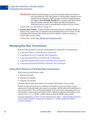 Single-Item Payments – Buy Now Buttons
     1
         Managing Buy Now Transactions


                      IMPO RTANT: PayPal       recommends that you turn Payment Data Transfer on when you
                                      turn Auto Return on. With Auto Return on, PayPal redirects people to your
                                      website from an alternative PayPal payment confirmation page that does
                                      not display a View Printable Receipt link, so people cannot print PayPal
                                      payment receipts. Payment Data Transfer provides the transaction
                                      information that you need to let people print receipts from your website.
                      To learn more, see “Auto Return” on page 271.
                      Payment Data Transfer – PayPal includes information about the completed transaction
                      when you use a return URL or Auto Return to send people back to your website. Use the
                      information that Payment Data Transfer provides to display a “thank you, print your
                      receipt” page on your website.
                      To learn more, see the Order Management Integration Guide.



         Managing Buy Now Transactions
                   Read the following topics to learn how PayPal helps you manage Buy Now transactions:
                      Using Email Notices to Track Buy Now Transactions
                      Using Recent Activity to Track Buy Now Transactions
                      Using Transaction History to Track Buy Now Transactions
                      Using Downloadable History Logs to Track Buy Now Transactions
                      Using Instant Payment Notification to Track Buy Now Transactions


         Using Email Notices to Track Buy Now Transactions
                   PayPal sends you email notices when:
                      Payments are made.
                      Payments are pending.
                      Payments are canceled.
                   Generally, PayPal sends email notices to the primary email address of your account.
                   PayPal can send email notices to an alternate email address, such as to someone in your
                   organization who handles order processing or accounting. Add the additional email address to
                   your account profile. Then, use that email address as the one to receive payments when you
                   use the button creation tool on the PayPal website. Specify the alternate email address as the
                   value for the business HTML variable when you write the HTML code yourself.
                   For more information, see Step 10 in the instructions for “Step 1 – Specifying Basic Features
                   of Your Buy Now Button” on page 40, or Appendix A, “HTML Variables for Website
                   Payments Standard.”




34                                                  September 2008           Website Payments Standard Integration Guide
 