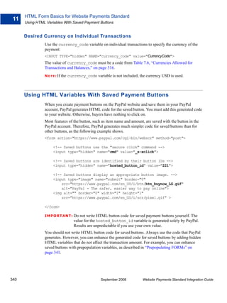 HTML Form Basics for Website Payments Standard
 11
      Using HTML Variables With Saved Payment Buttons


      Desired Currency on Individual Transactions
                Use the currency_code variable on individual transactions to specify the currency of the
                payment:
                <INPUT TYPE="hidden" NAME="currency_code" value="CurrencyCode">
                The value of currency_code must be a code from Table 7.6, “Currencies Allowed for
                Transactions and Balances,” on page 316.
                N O T E : If   the currency_code variable is not included, the currency USD is used.



      Using HTML Variables With Saved Payment Buttons
                When you create payment buttons on the PayPal website and save them in your PayPal
                account, PayPal generates HTML code for the saved button. You must add this generated code
                to your website. Otherwise, buyers have nothing to click on.
                Most features of the button, such as item name and amount, are saved with the button in the
                PayPal account. Therefore, PayPal generates much simpler code for saved buttons than for
                other buttons, as the following example shows.
                <form action="https://www.paypal.com/cgi-bin/webscr" method="post">

                      <!-- Saved buttons use the "secure click" command -->
                      <input type="hidden" name="cmd" value="_s-xclick">

                      <!-- Saved buttons are identified by their button IDs -->
                      <input type="hidden" name="hosted_button_id" value="221">

                      <!-- Saved buttons display an appropriate button image. -->
                      <input type="image" name="submit" border="0"
                          src="https://www.paypal.com/en_US/i/btn/btn_buynow_LG.gif"
                          alt="PayPal - The safer, easier way to pay online">
                      <img alt="" border="0" width="1" height="1"
                          src="https://www.paypal.com/en_US/i/scr/pixel.gif" >

                </form>

                IMPO RTANT: Do           not write HTML button code for saved payment buttons yourself. The
                                      value for the hosted_button_id variable is generated solely by PayPal.
                                      Results are unpredictable if you use your own value.
                You should not write HTML button code for saved buttons. Always use the code that PayPal
                generates. However, you can enhance the generated code for saved buttons by adding hidden
                HTML variables that do not affect the transaction amount. For example, you can enhance
                saved buttons with prepopulation variables, as described in “Prepopulating FORMs” on
                page 341.




340                                                  September 2008         Website Payments Standard Integration Guide
 