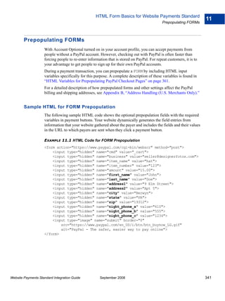 HTML Form Basics for Website Payments Standard
                                                                                                                      11
                                                                                             Prepopulating FORMs



        Prepopulating FORMs
                    With Account Optional turned on in your account profile, you can accept payments from
                    people without a PayPal account. However, checking out with PayPal is often faster than
                    forcing people to re-enter information that is stored on PayPal. For repeat customers, it is to
                    your advantage to get people to sign up for their own PayPal accounts.
                    During a payment transaction, you can prepopulate a FORM by including HTML input
                    variables specifically for this purpose. A complete description of these variables is found in
                    “HTML Variables for Prepopulating PayPal Checkout Pages” on page 361.
                    For a detailed description of how prepopulated forms and other settings affect the PayPal
                    billing and shipping addresses, see Appendix B, “Address Handling (U.S. Merchants Only).”


        Sample HTML for FORM Prepopulation
                    The following sample HTML code shows the optional prepopulation fields with the required
                    variables in payment buttons. Your website dynamically generates the field entries from
                    information that your website gathered about the payer and includes the fields and their values
                    in the URL to which payers are sent when they click a payment button.

                    EXAMPLE 11.1 HTML Code for FORM Prepopulation
                    <form action="https://www.paypal.com/cgi-bin/webscr" method="post">
                        <input type="hidden" name="cmd" value="_cart">
                        <input type="hidden" name="business" value="seller@designerfotos.com">
                        <input type="hidden" name="item_name" value="hat">
                        <input type="hidden" name="item_number" value="123">
                        <input type="hidden" name="amount" value="15.00">
                        <input type="hidden" name="first_name" value="John">
                        <input type="hidden" name="last_name" value="Doe">
                        <input type="hidden" name="address1" value="9 Elm Street">
                        <input type="hidden" name="address2" value="Apt 5">
                        <input type="hidden" name="city" value="Berwyn">
                        <input type="hidden" name="state" value="PA">
                        <input type="hidden" name="zip" value="19312">
                        <input type="hidden" name="night_phone_a" value="610">
                        <input type="hidden" name="night_phone_b" value="555">
                        <input type="hidden" name="night_phone_c" value="1234">
                        <input type="image" name="submit" border="0"
                            src="https://www.paypal.com/en_US/i/btn/btn_buynow_LG.gif"
                            alt="PayPal - The safer, easier way to pay online">
                    </form>




Website Payments Standard Integration Guide           September 2008                                                  341
 