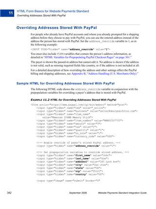 HTML Form Basics for Website Payments Standard
 11
      Overriding Addresses Stored With PayPal



      Overriding Addresses Stored With PayPal
                 For people who already have PayPal accounts and whom you already prompted for a shipping
                 address before they choose to pay with PayPal, you can use the entered address instead of the
                 address the person has stored with PayPal. Set the address_override variable to 1, as in
                 the following example:
                 <INPUT TYPE="hidden" name="address_override" value="1">
                 You must also include FORM variables that contain the person’s address information, as
                 detailed in “HTML Variables for Prepopulating PayPal Checkout Pages” on page 361.”
                 The payer is shown the passed-in address but cannot edit it. No address is shown if the address
                 is not valid, such as missing required fields like country, or if the address is not included at all.
                 For a detailed description of how overriding the address and other settings affect the PayPal
                 billing and shipping addresses, see Appendix B, “Address Handling (U.S. Merchants Only).”


      Sample HTML for Overriding Addresses Stored With PayPal
                 The following HTML code shows the address_override variable in conjunction with the
                 prepopulation variables for overriding a payer’s address that is stored with PayPal.

                 EXAMPLE 11.2 HTML for Overriding Addresses Stored With PayPal
                 <form action="https://www.paypal.com/cgi-bin/webscr" method="post">
                     <input type="hidden" name="cmd" value="_xclick">
                     <input type="hidden" name="business" value="seller@designerfotos.com">
                     <input type="hidden" name="item_name"
                         value="Memorex 256MB Memory Stick">
                     <input type="hidden" name="item_number" value="MEM32507725">
                     <input type="hidden" name="amount" value="3">
                     <input type="hidden" name="tax" value="1">
                     <input type="hidden" name="quantity" value="1">
                     <input type="hidden" name="no_note" value="1">
                     <input type="hidden" name="currency_code" value="USD">

                      <!-- Enable override of payer’s stored PayPal address. -->
                      <input type="hidden" name="address_override" value="1">

                      <!-- Set prepopulation variables to override stored address. -->
                      <input type="hidden" name="first_name" value="John">
                      <input type="hidden" name="last_name" value="Doe">
                      <input type="hidden" name="address1" value="345 Lark Ave">
                      <input type="hidden" name="city" value="San Jose">
                      <input type="hidden" name="state" value="CA">
                      <input type="hidden" name="zip" value="95121">
                      <input type="hidden" name="country" value="US">

                      <input type="image" name="submit" border="0"



342                                                 September 2008             Website Payments Standard Integration Guide
 