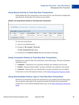 Single-Item Payments – Buy Now Buttons
                                                                                                                     1
                                                                                Managing Buy Now Transactions


        Using Recent Activity to Track Buy Now Transactions
                    PayPal displays Buy Now transactions in your recent activity, soon after buyers complete their
                    transactions by clicking Buy Now buttons on your website.

        FIGURE 1.9 Using Recent Activity to Track Buy Now Transactions




                    To view your recent history:
                    1. Log in to you PayPal account.
                    2. Navigate to My Account > Overview.
                        The My Account Overview opens.
                    3. Scroll down to the Recent Activity table near the bottom of the page.


        Using Transaction History to Track Buy Now Transactions
                    PayPal lets you search for Buy Now transactions on the History page. The status of payments
                    found there can be:
                        Completed – Transactions were successful, and funds were credited to your account
                        Cleared – Payments cleared senders’ accounts, and funds were credited to your account
                        Uncleared – Payments have not cleared sender’s accounts, and funds were not credited
                    To learn how to work with transaction history, see the Order Management Integration Guide.


        Using Downloadable History Logs to Track Buy Now Transactions
                    PayPal lets you download your Buy Now transactions to your computer from the History page.
                    You can specify a date range for the transactions and the file format of the download file.
                    To learn how to work with downloadable history logs, see the Order Management Integration
                    Guide.




Website Payments Standard Integration Guide          September 2008                                                  35
 