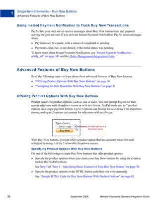 Single-Item Payments – Buy Now Buttons
     1
         Advanced Features of Buy Now Buttons


         Using Instant Payment Notification to Track Buy Now Transactions
                   PayPal lets your web server receive messages about Buy Now transactions and payment
                   activity on your account. If you activate Instant Payment Notification, PayPal sends messages
                   when:
                      Payments are first made, with a status of completed or pending.
                      Payments clear, fail, or are denied, if the initial status was pending.
                   To learn more about Instant Payment Notification, see “Instant Payment Notification –
                   notify_url” on page 343 and the Order Management Integration Guide.



         Advanced Features of Buy Now Buttons
                   Read the following topics to learn about these advanced features of Buy Now buttons:
                      “Offering Product Options With Buy Now Buttons” on page 36
                      “Prompting for Item Quantities With Buy Now Buttons” on page 37


         Offering Product Options With Buy Now Buttons
                   Prompt buyers for product options, such as size or color. You can prompt buyers for their
                   option selections with dropdown menus or with text boxes. PayPal limits you to 7 product
                   options on a single payment button. Up to 5 options can prompt for selections with dropdown
                   menus, and up to 2 options can prompt for selections with text boxes.




                   With Buy Now buttons, you can offer a product option that has separate prices for each
                   selection by using 1 of the 5 allowable dropdown menus.
                   Specifying Product Options With Buy Now Buttons
                   Do one of the following to create Buy Now buttons that offer product options:
                      Specify the product options when you create your Buy Now buttons by using the creation
                      tool on the PayPal website.
                      See Step 7 of “Step 1 – Specifying Basic Features of Your Buy Now Button” on page 40.
                      Specify the product options in the HTML button code that you write manually.
                      See “Sample HTML Code for Buy Now Buttons With Product Options” on page 62.




36                                                   September 2008             Website Payments Standard Integration Guide
 