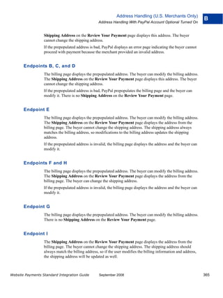 Address Handling (U.S. Merchants Only)
                                                                                                                    B
                                                   Address Handling With PayPal Account Optional Turned On


                  Shipping Address on the Review Your Payment page displays this address. The buyer
                  cannot change the shipping address.
                  If the prepopulated address is bad, PayPal displays an error page indicating the buyer cannot
                  proceed with payment because the merchant provided an invalid address.


       Endpoints B, C, and D
                  The billing page displays the prepopulated address. The buyer can modify the billing address.
                  The Shipping Address on the Review Your Payment page displays this address. The buyer
                  cannot change the shipping address.
                  If the prepopulated address is bad, PayPal prepopulates the billing page and the buyer can
                  modify it. There is no Shipping Address on the Review Your Payment page.


       Endpoint E
                  The billing page displays the prepopulated address. The buyer can modify the billing address.
                  The Shipping Address on the Review Your Payment page displays the address from the
                  billing page. The buyer cannot change the shipping address. The shipping address always
                  matches the billing address, so modifications to the billing address updates the shipping
                  address.
                  If the prepopulated address is invalid, the billing page displays the address and the buyer can
                  modify it.


       Endpoints F and H
                  The billing page displays the prepopulated address. The buyer can modify the billing address.
                  The Shipping Address on the Review Your Payment page displays the address from the
                  billing page. The buyer can change the shipping address.
                  If the prepopulated address is invalid, the billing page displays the address and the buyer can
                  modify it.


       Endpoint G
                  The billing page displays the prepopulated address. The buyer can modify the billing address.
                  There is no Shipping Address on the Review Your Payment page.


       Endpoint I
                  The Shipping Address on the Review Your Payment page displays the address from the
                  billing page. The buyer cannot change the shipping address. The shipping address should
                  always match the billing address, so if the user modifies the billing information and address,
                  the shipping address will be updated as well.



Website Payments Standard Integration Guide         September 2008                                                  365
 