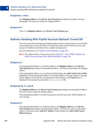 Address Handling (U.S. Merchants Only)
  B
      Address Handling With PayPal Account Optional Turned Off


      Endpoints J and L
                 The Shipping Address on the Review Your Payment page displays the address from the
                 billing page. The buyer can change the shipping address.


      Endpoint K
                 There is no Shipping Address on the Review Your Payment page.



      Address Handling With PayPal Account Optional Turned Off
                 This section describes the billing and shipping address behavior during checkout when PayPal
                 Account Optional is turned off. When it is turned off, people without PayPal accounts must
                 sign up of a PayPal account before they complete their payments.
                 For more information, see “PayPal Account Optional” on page 276.
                 N O T E : The
                             endpoint letters in this section refer to Figure B.1, “How HTML Variables and
                         Profile Account Setting Affect Address Handling” on page 364.


      Endpoint A
                 If the prepopulated address is a confirmed address, the Shipping Address on the Review
                 Your Payment page displays the prepopulated address. The buyer cannot change the shipping
                 address.
                 If the prepopulated address is not confirmed, PayPal displays the Add Credit Card or Debit
                 Card page with the prepopulated address as the billing address. The page displays a message
                 that the address must match the one displayed on their statement. The Cancel button is
                 displayed if the merchant has provided a cancel_return URL.


      Endpoints B, C, and D
                 The Shipping Address on the Review Your Payment page displays the prepopulated address.
                 The buyer cannot change the shipping address.
                 If the prepopulated address is invalid, the payment cannot be processed. PayPal displays an
                 error message.


      Endpoint E
                 If the prepopulated address is a confirmed address, the Shipping Address on the Review
                 Your Payment page displays the prepopulated address. The buyer can select or add another
                 address. If the buyer selects Add New Address, PayPal displays the Add Credit Card or
                 Debit Card page.



366                                               September 2008     Website Payments Standard Integration Guide
 