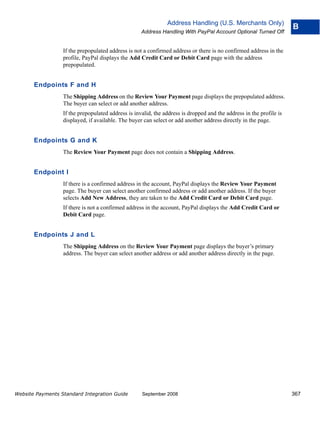 Address Handling (U.S. Merchants Only)
                                                                                                                     B
                                                    Address Handling With PayPal Account Optional Turned Off


                  If the prepopulated address is not a confirmed address or there is no confirmed address in the
                  profile, PayPal displays the Add Credit Card or Debit Card page with the address
                  prepopulated.


       Endpoints F and H
                  The Shipping Address on the Review Your Payment page displays the prepopulated address.
                  The buyer can select or add another address.
                  If the prepopulated address is invalid, the address is dropped and the address in the profile is
                  displayed, if available. The buyer can select or add another address directly in the page.


       Endpoints G and K
                  The Review Your Payment page does not contain a Shipping Address.


       Endpoint I
                  If there is a confirmed address in the account, PayPal displays the Review Your Payment
                  page. The buyer can select another confirmed address or add another address. If the buyer
                  selects Add New Address, they are taken to the Add Credit Card or Debit Card page.
                  If there is not a confirmed address in the account, PayPal displays the Add Credit Card or
                  Debit Card page.


       Endpoints J and L
                  The Shipping Address on the Review Your Payment page displays the buyer’s primary
                  address. The buyer can select another address or add another address directly in the page.




Website Payments Standard Integration Guide         September 2008                                                   367
 