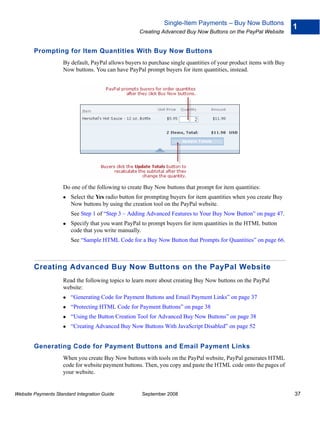 Single-Item Payments – Buy Now Buttons
                                                                                                                    1
                                                    Creating Advanced Buy Now Buttons on the PayPal Website


        Prompting for Item Quantities With Buy Now Buttons
                    By default, PayPal allows buyers to purchase single quantities of your product items with Buy
                    Now buttons. You can have PayPal prompt buyers for item quantities, instead.




                    Do one of the following to create Buy Now buttons that prompt for item quantities:
                        Select the Yes radio button for prompting buyers for item quantities when you create Buy
                        Now buttons by using the creation tool on the PayPal website.
                        See Step 1 of “Step 3 – Adding Advanced Features to Your Buy Now Button” on page 47.
                        Specify that you want PayPal to prompt buyers for item quantities in the HTML button
                        code that you write manually.
                        See “Sample HTML Code for a Buy Now Button that Prompts for Quantities” on page 66.



        Creating Advanced Buy Now Buttons on the PayPal Website
                    Read the following topics to learn more about creating Buy Now buttons on the PayPal
                    website:
                        “Generating Code for Payment Buttons and Email Payment Links” on page 37
                        “Protecting HTML Code for Payment Buttons” on page 38
                        “Using the Button Creation Tool for Advanced Buy Now Buttons” on page 38
                        “Creating Advanced Buy Now Buttons With JavaScript Disabled” on page 52


        Generating Code for Payment Buttons and Email Payment Links
                    When you create Buy Now buttons with tools on the PayPal website, PayPal generates HTML
                    code for website payment buttons. Then, you copy and paste the HTML code onto the pages of
                    your website.


Website Payments Standard Integration Guide          September 2008                                                 37
 