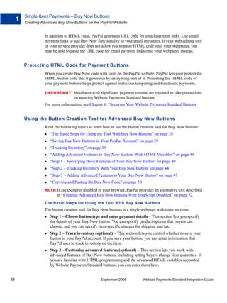 Single-Item Payments – Buy Now Buttons
     1
         Creating Advanced Buy Now Buttons on the PayPal Website


                   In addition to HTML code, PayPal generates URL code for email payment links. Use email
                   payment links to add Buy Now functionality to your email messages. If your web editing tool
                   or your service provider does not allow you to paste HTML code onto your webpages, you
                   may be able to paste the URL code for email payment links onto your webpages instead.


         Protecting HTML Code for Payment Buttons
                   When you create Buy Now code with tools on the PayPal website, PayPal lets your protect the
                   HTML button code that it generates by encrypting part of it. Protecting the HTML code of
                   your payment buttons helps protect against malicious tampering and fraudulent payments.

                   IMPO RTANT: Merchants        with significant payment volume are required to take precautions
                                     on securing Website Payments Standard buttons.
                   For more information, see Chapter 6, “Securing Your Website Payments Standard Buttons


         Using the Button Creation Tool for Advanced Buy Now Buttons
                   Read the following topics to learn how to use the button creation tool for Buy Now buttons:
                      “The Basic Steps for Using the Tool With Buy Now Buttons” on page 38
                      “Saving Buy Now Buttons in Your PayPal Account” on page 39
                      “Tracking Inventory” on page 39
                      “Adding Advanced Features to Buy Now Buttons With HTML Variables” on page 40
                      “Step 1 – Specifying Basic Features of Your Buy Now Button” on page 40
                      “Step 2 – Tracking Inventory With Your Buy Now Button” on page 44
                      “Step 3 – Adding Advanced Features to Your Buy Now Button” on page 47
                      “Copying and Pasting the Buy Now Code” on page 50
                   N O T E : If JavaScript is disabled in your browser, PayPal provides an alternative tool described
                          in “Creating Advanced Buy Now Buttons With JavaScript Disabled” on page 52.
                   The Basic Steps for Using the Tool With Buy Now Buttons
                   The button creation tool for Buy Now buttons is a single webpage with three sections:
                      Step 1 – Choose button type and enter payment details – This section lets you specify
                      the details of your Buy Now button. You can specify product options that buyers can
                      choose, and you can specify item-specific charges for shipping and tax.
                      Step 2 – Track inventory (optional) – This section lets you control whether to save your
                      button in your PayPal account. If you save your button, you can enter information that
                      PayPal uses to track inventory on the item.
                      Step 3 – Customize advanced features (optional) – This section lets you work with
                      advanced features of Buy Now buttons, including letting buyers change item quantities. If
                      you are familiar with HTML programming and the advanced HTML variables supported
                      by Website Payments Standard buttons, you can enter them here.


38                                                   September 2008             Website Payments Standard Integration Guide
 