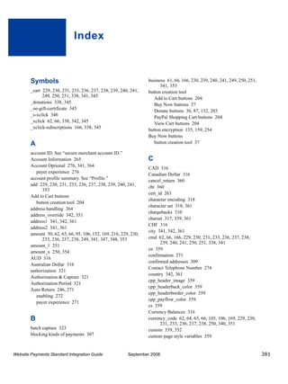 Index



        Symbols                                                    business 61, 66, 166, 230, 239, 240, 241, 249, 250, 251,
                                                                         341, 353
        _cart 229, 230, 231, 233, 236, 237, 238, 239, 240, 241,    button creation tool
              249, 250, 251, 338, 341, 345
                                                                      Add to Cart buttons 204
        _donations 338, 345                                           Buy Now buttons 37
        _oe-gift-certificate 345                                      Donate buttons 36, 87, 132, 203
        _s-xclick 346
                                                                      PayPal Shopping Cart buttons 204
        _xclick 62, 66, 338, 342, 345                                 View Cart buttons 204
        _xclick-subscriptions 166, 338, 345                        button encryption 135, 159, 254
                                                                   Buy Now buttons
        A                                                             button creation tool 37

        account ID. See “secure merchant account ID.”
        Account Information 265                                    C
        Account Optional 276, 341, 364
                                                                   CAD 316
           payer experience 276
                                                                   Canadian Dollar 316
        account profile summary. See “Profile.”
                                                                   cancel_return 360
        add 229, 230, 231, 233, 236, 237, 238, 239, 240, 241,
                                                                   cbt 360
              353
                                                                   cert_id 263
        Add to Cart buttons
                                                                   character encoding 318
           button creation tool 204
                                                                   character set 318, 361
        address handling 364
                                                                   chargebacks 310
        address_override 342, 351
                                                                   charset 317, 339, 361
        address1 341, 342, 361
                                                                   CHF 316
        address2 341, 361
                                                                   city 341, 342, 361
        amount 50, 62, 65, 66, 95, 106, 152, 169, 216, 229, 230,
              233, 236, 237, 238, 249, 341, 347, 348, 353          cmd 62, 66, 166, 229, 230, 231, 233, 236, 237, 238,
                                                                         239, 240, 241, 250, 251, 338, 341
        amount_1 251
                                                                   cn 359
        amount_x 250, 354
                                                                   confirmation 271
        AUD 316
                                                                   confirmed addresses 309
        Australian Dollar 316
                                                                   Contact Telephone Number 274
        authorization 321
                                                                   country 342, 361
        Authorization & Capture 321
                                                                   cpp_header_image 359
        Authorization Period 321
                                                                   cpp_headerback_color 359
        Auto Return 246, 271
                                                                   cpp_headerborder_color 359
           enabling 272
                                                                   cpp_payflow_color 359
           payer experience 271
                                                                   cs 359
                                                                   Currency Balances 316
        B                                                          currency_code 62, 64, 65, 66, 105, 106, 169, 229, 230,
                                                                         231, 233, 236, 237, 238, 250, 340, 351
        batch capture 323                                          custom 339, 352
        blocking kinds of payments 307                             custom page style variables 359


Website Payments Standard Integration Guide               September 2008                                                      381
 