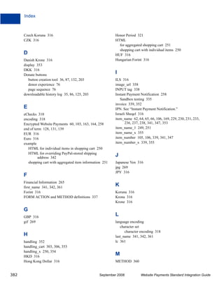 Index



      Czech Koruna 316                                        Honor Period 321
      CZK 316                                                 HTML
                                                                for aggregated shopping cart 251
                                                                shopping cart with individual items 250
      D                                                       HUF 316
      Danish Krone 316                                        Hungarian Forint 316
      display 353
      DKK 316
      Donate buttons
                                                              I
         button creation tool 36, 87, 132, 203                ILS 316
         donor experience 76                                  image_url 358
         page sequence 76                                     INPUT tag 338
      downloadable history log 35, 86, 125, 203               Instant Payment Notification 258
                                                                 Sandbox testing 335
                                                              invoice 339, 352
      E                                                       IPN. See “Instant Payment Notification.”
      eChecks 310                                             Israeli Sheqel 316
      encoding 318                                            item_name 62, 64, 65, 66, 106, 169, 229, 230, 231, 233,
      Encrypted Website Payments 60, 103, 163, 164, 258              236, 237, 238, 341, 347, 353
      end of term 128, 131, 139                               item_name_1 249, 251
      EUR 316                                                 item_name_x 355
      Euro 316                                                item_number 105, 106, 339, 341, 347
      example                                                 item_number_x 339, 355
         HTML for individual items in shopping cart 250
         HTML for overriding PayPal-stored shipping
               address 342
                                                              J
         shopping cart with aggregated item information 251   Japanese Yen 316
                                                              jpg 269
                                                              JPY 316
      F
      Financial Information 265
      first_name 341, 342, 361
                                                              K
      Forint 316                                              Koruna 316
      FORM ACTION and METHOD definitions 337                  Krona 316
                                                              Krone 316

      G
      GBP 316
                                                              L
      gif 269                                                 language encoding
                                                                 character set
                                                                    character encoding 318
      H                                                       last_name 341, 342, 361
      handling 352                                            lc 361
      handling_cart 303, 306, 353
      handling_x 250, 354
      HKD 316
                                                              M
      Hong Kong Dollar 316                                    METHOD 360


382                                                  September 2008           Website Payments Standard Integration Guide
 