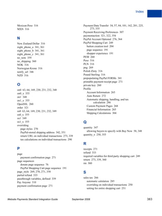 Index



        Mexican Peso 316                                         Payment Data Transfer 34, 57, 84, 101, 162, 201, 225,
        MXN 316                                                        273, 335
                                                                 Payment Receiving Preferences 307
                                                                 paymentaction 321, 322, 354
        N                                                        PayPal Account Optional 276, 364
        New Zealand Dollar 316                                   PayPal Shopping Cart 249
        night_phone_a 341, 361                                      button creation tool 204
        night_phone_b 341, 361                                      page sequence 191
        night_phone_c 341, 361                                      shopper experience 191
        no_note 359                                              PEM 260
        no_shipping 360                                          Peso 316
        NOK 316                                                  PLN 316
        Norwegian Krone 316                                      png 269
        notify_url 346                                           Polish Zloty 316
        NZD 316                                                  Pound Sterling 316
                                                                 prepopulating PayPal FORMs 341
                                                                 printable payment receipt page 271
        O                                                        private key 260
        on0 63, 64, 169, 230, 231, 232, 348                      Profile
        on0_x 355                                                   Account Information 265
        on1 348                                                     Auto Return 272
        on1_x 355                                                   Automatic shipping, handling, and tax
                                                                          calculation 286
        OpenSSL 260
                                                                    Custom Payment Pages 268
        order 321
                                                                    Financial Information 265
        os0 63, 64, 169, 230, 231, 232, 349
                                                                    Shipping Calculations 304
        os0_x 355
        os1 349
        os1_x 355                                                Q
        overriding
                                                                 quantity 347
           page styles 270
           PayPal-stored shipping address 342, 351                 allowing buyers to specify with Buy Now 58, 348
           return URL on individual transactions 273, 339        quantity_x 250, 355
           tax calculations on individual transactions 290
                                                                 R
        P                                                        receipts 271
                                                                 refund 333
        page
                                                                 required variables for third party shopping cart 249
           payment confirmation page 271
                                                                 return 273, 339, 360
        page sequences
                                                                 rm 360
           donate page sequence 76
           PayPal Shopping Cart page sequence 191
        page_style 269, 270, 271, 358                            S
        partial refund 333
        passthrough variables, defined 339                       sales tax 266
        Pay Anyone 310                                              automatic calulation 285
        payment confirmation page 271                               overriding on individual transactions 250
                                                                    setting for entire shopping cart 251



Website Payments Standard Integration Guide              September 2008                                                  383
 