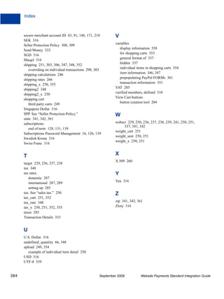 Index



      secure merchant account ID 43, 91, 148, 171, 210        V
      SEK 316
      Seller Protection Policy 308, 309                       variables
      Send Money 333                                             display information 358
                                                                 for shopping carts 353
      SGD 316
      Sheqel 316                                                 general format of 337
      shipping 251, 303, 306, 347, 348, 352                      hidden 337
                                                                 individual items in shopping carts 354
         overriding on individual transactions 298, 303
      shipping calculations 246                                  item information 346, 347
      shipping rates 266                                         prepopulating PayPal FORMs 361
                                                                 transaction information 351
      shipping_x 250, 355
      shipping2 348                                           VAT 285
      shipping2_x 250                                         verified members, defined 310
                                                              View Cart buttons
      shopping cart
         third party carts 249                                   button creation tool 204
      Singapore Dollar 316
      SPP. See “Seller Protection Policy.”                    W
      state 341, 342, 361
      subscriptions                                           webscr 229, 230, 236, 237, 238, 239, 241, 250, 251,
                                                                   337, 341, 342
         end of term 128, 131, 139
                                                              weight_cart 251
      Subscriptions Password Management 16, 126, 139
                                                              weight_unit 250, 251
      Swedish Krona 316
                                                              weight_x 250, 251
      Swiss Franc 316


      T                                                       X
                                                              X.509 260
      target 229, 236, 237, 238
      tax 348
      tax rates                                               Y
         domestic 287
                                                              Yen 316
         international 287, 289
         setting up 285
      tax. See “sales tax.” 250                               Z
      tax_cart 251, 352
      tax_rate 348                                            zip 341, 342, 361
      tax_x 250, 251, 352, 355                                Zloty 316
      taxes 285
      Transaction Details 333


      U
      U.S. Dollar 316
      undefined_quantity 66, 348
      upload 249, 354
         example of individual item detail 250
      USD 316
      UTF-8 339


384                                                   September 2008          Website Payments Standard Integration Guide
 