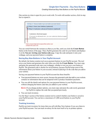 Single-Item Payments – Buy Now Buttons
                                                                                                                       1
                                                     Creating Advanced Buy Now Buttons on the PayPal Website


                    One section at a time is open for you to work with. To work with another section, click its step
                    bar to expand it.




                    You can switch between the sections as often as you like, until you click the Create Button
                    button at the bottom of the page. Then, PayPal generates the code for your button and displays
                    it on the You are viewing your button code page. Copy the code and paste it onto your
                    webpage, and your payment button is complete.
                    Saving Buy Now Buttons in Your PayPal Account
                    By default, the button creation tool saves payment buttons in your PayPal account. The tool
                    saves your button and generates the code when you click the Create Button. You must copy
                    and paste the generated code onto your webpages, whether or not you save your button at
                    PayPal. The generated code is shorter for saved buttons, because PayPal keeps most of the
                    information about your button in your account, instead of placing it in the code that you add to
                    your website.
                    Saving your payment buttons in your PayPal account has these benefits:
                        Your payment buttons are more secure, because the generated code that add to your website
                        contains no information that can be tampered with to produce fraudulent payments.
                        You can edit the details and options for your payment buttons in your PayPal account,
                        without changing the button code that you added to your website.
                        N O T E : If
                                   you change product options, you must copy and paste the code newly generated
                                 by PayPal to replace the code that you pasted previously.
                        You can track inventory.
                    Use the Step 2 section of the button creation tool to control whether your button is saved in
                    your PayPal account. You can have a maximum of 1,000 saved buttons in your PayPal
                    account.
                    Tracking Inventory
                    PayPal can track inventory for items that you sell with Buy Now buttons if you save them in
                    your PayPal account. You can track inventory for the item itself or by its product options.




Website Payments Standard Integration Guide           September 2008                                                   39
 