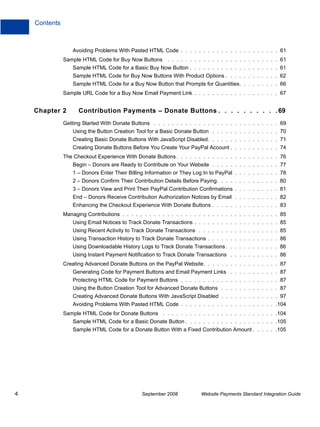 Contents



                   Avoiding Problems With Pasted HTML Code . . . . . . . . . . . . . . . . . . . . . . 61
               Sample HTML Code for Buy Now Buttons . . . . . . . . . . . . . . . . . . . . . . . . . 61
                   Sample HTML Code for a Basic Buy Now Button . . . . . . . . . . . . . . . . . . . . 61
                   Sample HTML Code for Buy Now Buttons With Product Options . . . . . . . . . . . . 62
                   Sample HTML Code for a Buy Now Button that Prompts for Quantities. . . . . . . . . 66
               Sample URL Code for a Buy Now Email Payment Link . . . . . . . . . . . . . . . . . . . 67


    Chapter 2        Contribution Payments – Donate Buttons . . . . . . . . . . 69
               Getting Started With Donate Buttons . . . . . . . . . . . . . . . . . . . . . . . . . . . . 69
                   Using the Button Creation Tool for a Basic Donate Button . . . . . . . . . . . . . . . 70
                   Creating Basic Donate Buttons With JavaScript Disabled. . . . . . . . . . . . . . . . 71
                   Creating Donate Buttons Before You Create Your PayPal Account . . . . . . . . . . . 74
               The Checkout Experience With Donate Buttons . . . . . . . . . . . . . . . . . . . . . . . 76
                   Begin – Donors are Ready to Contribute on Your Website . . . . . . . . . . . . . . . 77
                   1 – Donors Enter Their Billing Information or They Log In to PayPal . . . . . . . . . . 78
                   2 – Donors Confirm Their Contribution Details Before Paying. . . . . . . . . . . . . . 80
                   3 – Donors View and Print Their PayPal Contribution Confirmations . . . . . . . . . . 81
                   End – Donors Receive Contribution Authorization Notices by Email . . . . . . . . . . 82
                   Enhancing the Checkout Experience With Donate Buttons . . . . . . . . . . . . . . . 83
               Managing Contributions . . . . . . . . . . . . . . . . . . . . . . . . . . . . . . . . . . . 85
                   Using Email Notices to Track Donate Transactions . . . . . . . . . . . . . . . . . . . 85
                   Using Recent Activity to Track Donate Transactions . . . . . . . . . . . . . . . . . . 85
                   Using Transaction History to Track Donate Transactions . . . . . . . . . . . . . . . . 86
                   Using Downloadable History Logs to Track Donate Transactions . . . . . . . . . . . . 86
                   Using Instant Payment Notification to Track Donate Transactions . . . . . . . . . . . 86
               Creating Advanced Donate Buttons on the PayPal Website. . . . . . . . . . . . . . . . . 87
                   Generating Code for Payment Buttons and Email Payment Links . . . . . . . . . . . 87
                   Protecting HTML Code for Payment Buttons . . . . . . . . . . . . . . . . . . . . . . 87
                   Using the Button Creation Tool for Advanced Donate Buttons . . . . . . . . . . . . . 87
                   Creating Advanced Donate Buttons With JavaScript Disabled . . . . . . . . . . . . . 97
                   Avoiding Problems With Pasted HTML Code . . . . . . . . . . . . . . . . . . . . . .104
               Sample HTML Code for Donate Buttons . . . . . . . . . . . . . . . . . . . . . . . . . .104
                   Sample HTML Code for a Basic Donate Button . . . . . . . . . . . . . . . . . . . . .105
                   Sample HTML Code for a Donate Button With a Fixed Contribution Amount . . . . . .105




4                                               September 2008           Website Payments Standard Integration Guide
 