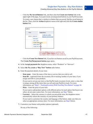 Single-Item Payments – Buy Now Buttons
                                                                                                                        1
                                                     Creating Advanced Buy Now Buttons on the PayPal Website


                        – Click the My Saved Buttons link, and then click the Create new button link in the
                          upper right of the page, if you previously saved payment buttons in your PayPal account.
                          To create a new button that is similar to a button that you saved, find the saved button in
                          the list. Then, click the Action dropdown menu at the right and click the Create similar
                          button link.




                        – Click the Create New Button link, if you have no buttons saved in your PayPal account.
                        The Create PayPal payment button page opens.
                    4. In the Accept payments for dropdown menu, select “Products” or “Services”.
                    5. Select the No; create a “Buy Now” button radio button.
                    6. Enter the payment details of your item.
                        – Item name – Enter the name of the item or service that you wish to sell.
                        – Item ID – (optional) Enter the inventory ID or tracking number of your item, if you
                          assign such IDs to your products.
                          If you want to set up your item so that PayPal tracks inventory levels, enter a value that
                          is unique among all the items that you sell and want PayPal to track. For more
                          information, see “Step 2 – Tracking Inventory With Your Buy Now Button” on page 44.
                        – Price – Enter the price of your item.
                          If you want to add product options with different prices for each option that buyers can
                          select, do not enter a price here. For more information, see Step 7 below.
                        – Currency – Select the currency in which you priced the item; the dropdown menu
                          automatically selects the currency of your primary balance.
                          If you want to customize the country and language of the button, make sure that you
                          select an appropriate currency here. For more information, see Step 8 below.
                    7. Customize your button with product options (optional).
                        Do any of the following:


Website Payments Standard Integration Guide           September 2008                                                    41
 