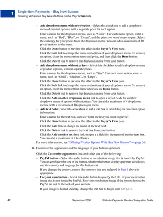 Single-Item Payments – Buy Now Buttons
     1
         Creating Advanced Buy Now Buttons on the PayPal Website


                      – Add dropdown menu with price/option – Select this checkbox to add a dropdown
                         menu of product options, with a separate price for each option.
                         Enter a name for the dropdown menu, such as “Color”. For each menu option, enter a
                         name, such as “Red”, “Blue”, or “Green”, and the price you want buyers to pay. Select
                         the currency for your prices from the dropdown menu. You can add a maximum of 10
                         priced options to the menu.
                         Click the Done button to preview the effect in the Buyer’s View pane.
                         Click the Edit link to change the name and options of your dropdown menu. To remove
                         an option, clear the menu option name and price, and then click the Done button.
                         Click the Delete link to remove the dropdown menu from your button.
                      – Add dropdown menu without prices – Select this checkbox to add a dropdown menu
                         of product options, without separate prices.
                         Enter a name for the dropdown menu, such as “Size”. For each menu option, enter a
                         name, such as “Small”, “Medium”, or “Large”.
                         Click the Done button to preview the effect in the Buyer’s View pane.
                         Click the Edit link to change the name and options of your dropdown menu. To remove
                         an option, clear the menu option name and click the Done button.
                         Click the Delete link to remove the dropdown menu from your button.
                         Click the Add another dropdown menu link to open a set of fields for another
                         dropdown menu of options without prices. You can add a maximum of 4 dropdown
                         menus, with a maximum of 10 options per menu.
                      – Add text field – Select this checkbox to add a text box in which buyers can enter option
                         information.
                         Enter a name for the text box, such as “Enter the text you want engraved”.
                         Click the Done button to preview the effect in the Buyer’s View pane.
                         Click the Edit link to change the name of the text field.
                         Click the Delete link to remove the text box from your button.
                         Click the Add another text box link to open a a field for the name of another text box.
                         You can add a maximum of 2 text boxes.
                      For more information, see “Offering Product Options With Buy Now Buttons” on page 36.
                   8. Customize the appearance and the language of your button (optional).
                      Click the Customize appearance link and select one of the following:
                      – PayPal button – Select this radio button to use a button image that is hosted by PayPal.
                         You can configure the size of the button, whether the button displays payment card logos,
                         and the country and language for the button text.
                         If you change the country, ensure the currency that you selected in Step 6 above is
                         appropriate.
                      – Use your own button – Select this radio button to specify the URL of your own button
                         image that is not hosted by PayPal. Use your own button image if the buttons hosted by
                         PayPal do not fit the look of your website.
                         If your image is hosted securely, change the text box to begin with https//.


42                                                  September 2008           Website Payments Standard Integration Guide
 