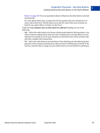 Single-Item Payments – Buy Now Buttons
                                                                                                                          1
                                                      Creating Advanced Buy Now Buttons on the PayPal Website


                            Button” on page 40. If you set up product options with prices, the radio button is selected
                            automatically.
                            For each option listed, enter a unique item ID, the quantity that you currently have in
                            stock, and an alert level. PayPal sends you an alert by email when your inventory on
                            hand for any option falls to or below its alert level.
                        Under the Can customers buy an item when it is sold out? heading, do one of the
                        following:
                        – Yes – Select this radio button to let buyers checkout and authorize their payments, even
                            when inventory tracking shows that your item would become oversold. Buyers are not
                            informed of oversold or out-of-stock situations nor that their items will be on back order
                            after they complete their transactions.
                        – No – Select this radio button to prevent buyers from checking out and authorizing their
                            payments when inventory tracking shows that your item would become oversold. In the
                            text box, enter the URL of a page on your website where you want PayPal to send buyers




Website Payments Standard Integration Guide            September 2008                                                     45
 