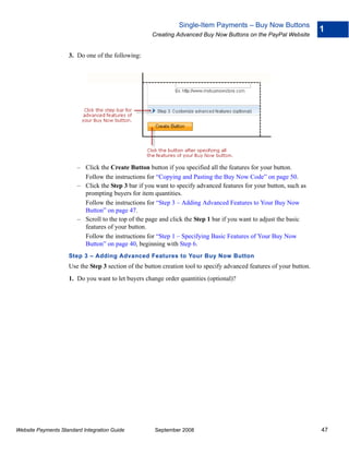 Single-Item Payments – Buy Now Buttons
                                                                                                                      1
                                                    Creating Advanced Buy Now Buttons on the PayPal Website


                    3. Do one of the following:




                        – Click the Create Button button if you specified all the features for your button.
                          Follow the instructions for “Copying and Pasting the Buy Now Code” on page 50.
                        – Click the Step 3 bar if you want to specify advanced features for your button, such as
                          prompting buyers for item quantities.
                          Follow the instructions for “Step 3 – Adding Advanced Features to Your Buy Now
                          Button” on page 47.
                        – Scroll to the top of the page and click the Step 1 bar if you want to adjust the basic
                          features of your button.
                          Follow the instructions for “Step 1 – Specifying Basic Features of Your Buy Now
                          Button” on page 40, beginning with Step 6.
                    Step 3 – Adding Advanced Features to Your Buy Now Button
                    Use the Step 3 section of the button creation tool to specify advanced features of your button.
                    1. Do you want to let buyers change order quantities (optional)?




Website Payments Standard Integration Guide          September 2008                                                   47
 