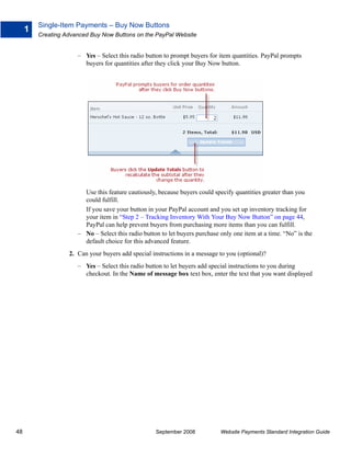 Single-Item Payments – Buy Now Buttons
     1
         Creating Advanced Buy Now Buttons on the PayPal Website


                      – Yes – Select this radio button to prompt buyers for item quantities. PayPal prompts
                        buyers for quantities after they click your Buy Now button.




                        Use this feature cautiously, because buyers could specify quantities greater than you
                        could fulfill.
                        If you save your button in your PayPal account and you set up inventory tracking for
                        your item in “Step 2 – Tracking Inventory With Your Buy Now Button” on page 44,
                        PayPal can help prevent buyers from purchasing more items than you can fulfill.
                      – No – Select this radio button to let buyers purchase only one item at a time. “No” is the
                        default choice for this advanced feature.
                   2. Can your buyers add special instructions in a message to you (optional)?
                      – Yes – Select this radio button to let buyers add special instructions to you during
                        checkout. In the Name of message box text box, enter the text that you want displayed




48                                                  September 2008           Website Payments Standard Integration Guide
 