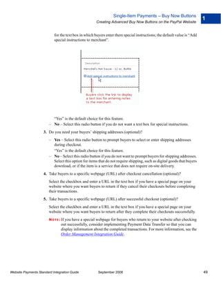 Single-Item Payments – Buy Now Buttons
                                                                                                                          1
                                                      Creating Advanced Buy Now Buttons on the PayPal Website


                           for the text box in which buyers enter there special instructions; the default value is “Add
                           special instructions to merchant”.




                          “Yes” is the default choice for this feature.
                        – No – Select this radio button if you do not want a text box for special instructions.
                    3. Do you need your buyers’ shipping addresses (optional)?
                        – Yes – Select this radio button to prompt buyers to select or enter shipping addresses
                          during checkout.
                          “Yes” is the default choice for this feature.
                        – No – Select this radio button if you do not want to prompt buyers for shipping addresses.
                          Select this option for items that do not require shipping, such as digital goods that buyers
                          download, or if the item is a service that does not require on-site delivery.
                    4. Take buyers to a specific webpage (URL) after checkout cancellation (optional)?
                        Select the checkbox and enter a URL in the text box if you have a special page on your
                        website where you want buyers to return if they cancel their checkouts before completing
                        their transactions.
                    5. Take buyers to a specific webpage (URL) after successful checkout (optional)?
                        Select the checkbox and enter a URL in the text box if you have a special page on your
                        website where you want buyers to return after they complete their checkouts successfully.
                        N O T E : If you have a special webpage for buyers who return to your website after checking
                               out successfully, consider implementing Payment Data Transfer so that you can
                               display information about the completed transactions. For more information, see the
                               Order Management Integration Guide.




Website Payments Standard Integration Guide            September 2008                                                     49
 