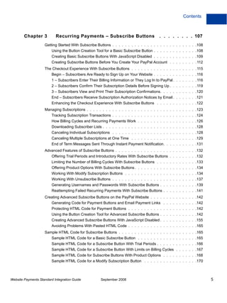 Contents



        Chapter 3          Recurring Payments – Subscribe Buttons                         . . . . . . . . 107
                    Getting Started With Subscribe Buttons . . . . . . . . . . . . . . . . . . . . . . . . . . .108
                         Using the Button Creation Tool for a Basic Subscribe Button . . . . . . . . . . . . . .108
                         Creating Basic Subscribe Buttons With JavaScript Disabled . . . . . . . . . . . . . .109
                         Creating Subscribe Buttons Before You Create Your PayPal Account . . . . . . . . . 112
                    The Checkout Experience With Subscribe Buttons . . . . . . . . . . . . . . . . . . . . . 115
                         Begin – Subscribers Are Ready to Sign Up on Your Website . . . . . . . . . . . . . . 116
                         1 – Subscribers Enter Their Billing Information or They Log In to PayPal . . . . . . . . 116
                         2 – Subscribers Confirm Their Subscription Details Before Signing Up . . . . . . . . . 119
                         3 – Subscribers View and Print Their Subscription Confirmations. . . . . . . . . . . .120
                         End – Subscribers Receive Subscription Authorization Notices by Email . . . . . . . .121
                         Enhancing the Checkout Experience With Subscribe Buttons . . . . . . . . . . . . .122
                    Managing Subscriptions . . . . . . . . . . . . . . . . . . . . . . . . . . . . . . . . . . .123
                         Tracking Subscription Transactions . . . . . . . . . . . . . . . . . . . . . . . . . . .124
                         How Billing Cycles and Recurring Payments Work . . . . . . . . . . . . . . . . . . .126
                         Downloading Subscriber Lists . . . . . . . . . . . . . . . . . . . . . . . . . . . . . .128
                         Canceling Individual Subscriptions . . . . . . . . . . . . . . . . . . . . . . . . . . .128
                         Canceling Multiple Subscriptions at One Time . . . . . . . . . . . . . . . . . . . . .129
                         End of Term Messages Sent Through Instant Payment Notification. . . . . . . . . . .131
                    Advanced Features of Subscribe Buttons . . . . . . . . . . . . . . . . . . . . . . . . . .132
                         Offering Trial Periods and Introductory Rates With Subscribe Buttons . . . . . . . . .132
                         Limiting the Number of Billing Cycles With Subscribe Buttons . . . . . . . . . . . . .133
                         Offering Product Options With Subscribe Buttons . . . . . . . . . . . . . . . . . . . .134
                         Working With Modify Subscription Buttons . . . . . . . . . . . . . . . . . . . . . . .134
                         Working With Unsubscribe Buttons . . . . . . . . . . . . . . . . . . . . . . . . . . .137
                         Generating Usernames and Passwords With Subscribe Buttons . . . . . . . . . . . .139
                         Reattempting Failed Recurring Payments With Subscribe Buttons . . . . . . . . . . .141
                    Creating Advanced Subscribe Buttons on the PayPal Website . . . . . . . . . . . . . . .142
                         Generating Code for Payment Buttons and Email Payment Links . . . . . . . . . . .142
                         Protecting HTML Code for Payment Buttons . . . . . . . . . . . . . . . . . . . . . .142
                         Using the Button Creation Tool for Advanced Subscribe Buttons . . . . . . . . . . . .142
                         Creating Advanced Subscribe Buttons With JavaScript Disabled . . . . . . . . . . . .155
                         Avoiding Problems With Pasted HTML Code . . . . . . . . . . . . . . . . . . . . . .165
                    Sample HTML Code for Subscribe Buttons . . . . . . . . . . . . . . . . . . . . . . . . .165
                         Sample HTML Code for a Basic Subscribe Button . . . . . . . . . . . . . . . . . . .165
                         Sample HTML Code for a Subscribe Button With Trial Periods . . . . . . . . . . . . .166
                         Sample HTML Code for a Subscribe Button With Limits on Billing Cycles . . . . . . .167
                         Sample HTML Code for Subscribe Buttons With Product Options . . . . . . . . . . .168
                         Sample HTML Code for a Modify Subscription Button . . . . . . . . . . . . . . . . .170



Website Payments Standard Integration Guide           September 2008                                                    5
 