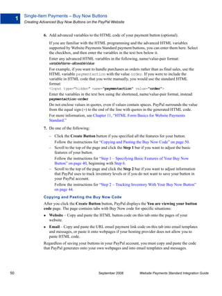 Single-Item Payments – Buy Now Buttons
     1
         Creating Advanced Buy Now Buttons on the PayPal Website


                   6. Add advanced variables to the HTML code of your payment button (optional).
                      If you are familiar with the HTML programming and the advanced HTML variables
                      supported by Website Payments Standard payment buttons, you can enter them here. Select
                      the checkbox, and then enter the variables in the text box below it.
                      Enter any advanced HTML variables in the following, name/value-pair format:
                      variableName=allowableValue
                      For example, if you want to handle purchases as orders rather than as final sales, use the
                      HTML variable paymentaction with the value order. If you were to include the
                      variable in HTML code that you write manually, you would use the standard HTML
                      format:
                      <input type="hidden" name="paymentaction" value="order">
                      Enter the variables in the text box using the shortened, name/value-pair format, instead:
                      paymentaction=order
                      Do not enclose values in quotes, even if values contain spaces. PayPal surrounds the value
                      from the equal sign (=) to the end of the line with quotes in the generated HTML code.
                      For more information, see Chapter 11, “HTML Form Basics for Website Payments
                      Standard.”
                   7. Do one of the following:
                      – Click the Create Button button if you specified all the features for your button.
                        Follow the instructions for “Copying and Pasting the Buy Now Code” on page 50.
                      – Scroll to the top of the page and click the Step 1 bar if you want to adjust the basic
                        features of your button.
                        Follow the instructions for “Step 1 – Specifying Basic Features of Your Buy Now
                        Button” on page 40, beginning with Step 6.
                      – Scroll to the top of the page and click the Step 2 bar if you want to adjust information
                        that PayPal uses to track inventory levels or if you do not want to save your button in
                        your PayPal account.
                        Follow the instructions for “Step 2 – Tracking Inventory With Your Buy Now Button”
                        on page 44.
                   Copying and Pasting the Buy Now Code
                   After you click the Create Button button, PayPal displays the You are viewing your button
                   code page. The page contains tabs with Buy Now code for specific situations:
                      Website – Copy and paste the HTML button code on this tab onto the pages of your
                      website.
                      Email – Copy and paste the URL email payment link code on this tab into email templates
                      and messages, or paste it onto webpages if your hosting provider does not allow you to
                      paste HTML code.
                   Regardless of saving your buttons in your PayPal account, you must copy and paste the code
                   that PayPal generates onto your own webpages and into email templates and messages.




50                                                  September 2008            Website Payments Standard Integration Guide
 
