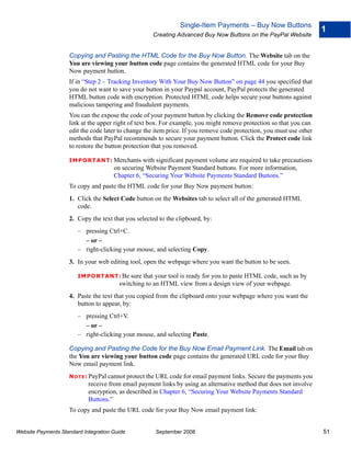 Single-Item Payments – Buy Now Buttons
                                                                                                                      1
                                                    Creating Advanced Buy Now Buttons on the PayPal Website


                    Copying and Pasting the HTML Code for the Buy Now Button. The Website tab on the
                    You are viewing your button code page contains the generated HTML code for your Buy
                    Now payment button.
                    If in “Step 2 – Tracking Inventory With Your Buy Now Button” on page 44 you specified that
                    you do not want to save your button in your Paypal account, PayPal protects the generated
                    HTML button code with encryption. Protected HTML code helps secure your buttons against
                    malicious tampering and fraudulent payments.
                    You can the expose the code of your payment button by clicking the Remove code protection
                    link at the upper right of text box. For example, you might remove protection so that you can
                    edit the code later to change the item price. If you remove code protection, you must use other
                    methods that PayPal recommends to secure your payment button. Click the Protect code link
                    to restore the button protection that you removed.

                    IMPO RTANT: Merchants        with significant payment volume are required to take precautions
                                      on securing Website Payment Standard buttons. For more information,
                                      Chapter 6, “Securing Your Website Payments Standard Buttons.”
                    To copy and paste the HTML code for your Buy Now payment button:
                    1. Click the Select Code button on the Websites tab to select all of the generated HTML
                       code.
                    2. Copy the text that you selected to the clipboard, by:
                        – pressing Ctrl+C.
                          – or –
                        – right-clicking your mouse, and selecting Copy.
                    3. In your web editing tool, open the webpage where you want the button to be seen.

                        IMPO RTANT: Be      sure that your tool is ready for you to paste HTML code, such as by
                                        switching to an HTML view from a design view of your webpage.
                    4. Paste the text that you copied from the clipboard onto your webpage where you want the
                       button to appear, by:
                        – pressing Ctrl+V.
                          – or –
                        – right-clicking your mouse, and selecting Paste.

                    Copying and Pasting the Code for the Buy Now Email Payment Link. The Email tab on
                    the You are viewing your button code page contains the generated URL code for your Buy
                    Now email payment link.
                    N O T E : PayPal cannot protect the URL code for email payment links. Secure the payments you
                            receive from email payment links by using an alternative method that does not involve
                            encryption, as described in Chapter 6, “Securing Your Website Payments Standard
                            Buttons.”
                    To copy and paste the URL code for your Buy Now email payment link:


Website Payments Standard Integration Guide           September 2008                                                  51
 