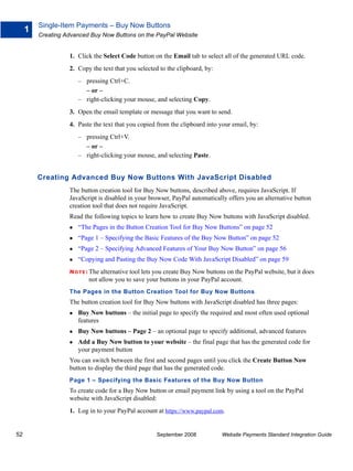 Single-Item Payments – Buy Now Buttons
     1
         Creating Advanced Buy Now Buttons on the PayPal Website


                   1. Click the Select Code button on the Email tab to select all of the generated URL code.
                   2. Copy the text that you selected to the clipboard, by:
                      – pressing Ctrl+C.
                        – or –
                      – right-clicking your mouse, and selecting Copy.
                   3. Open the email template or message that you want to send.
                   4. Paste the text that you copied from the clipboard into your email, by:
                      – pressing Ctrl+V.
                        – or –
                      – right-clicking your mouse, and selecting Paste.


         Creating Advanced Buy Now Buttons With JavaScript Disabled
                   The button creation tool for Buy Now buttons, described above, requires JavaScript. If
                   JavaScript is disabled in your browser, PayPal automatically offers you an alternative button
                   creation tool that does not require JavaScript.
                   Read the following topics to learn how to create Buy Now buttons with JavaScript disabled.
                      “The Pages in the Button Creation Tool for Buy Now Buttons” on page 52
                      “Page 1 – Specifying the Basic Features of the Buy Now Button” on page 52
                      “Page 2 – Specifying Advanced Features of Your Buy Now Button” on page 56
                      “Copying and Pasting the Buy Now Code With JavaScript Disabled” on page 59
                   N O T E : The alternative tool lets you create Buy Now buttons on the PayPal website, but it does
                          not allow you to save your buttons in your PayPal account.
                   The Pages in the Button Creation Tool for Buy Now Buttons
                   The button creation tool for Buy Now buttons with JavaScript disabled has three pages:
                      Buy Now buttons – the initial page to specify the required and most often used optional
                      features
                      Buy Now buttons – Page 2 – an optional page to specify additional, advanced features
                      Add a Buy Now button to your website – the final page that has the generated code for
                      your payment button
                   You can switch between the first and second pages until you click the Create Button Now
                   button to display the third page that has the generated code.
                   Page 1 – Specifying the Basic Features of the Buy Now Button
                   To create code for a Buy Now button or email payment link by using a tool on the PayPal
                   website with JavaScript disabled:
                   1. Log in to your PayPal account at https://www.paypal.com.


52                                                   September 2008            Website Payments Standard Integration Guide
 