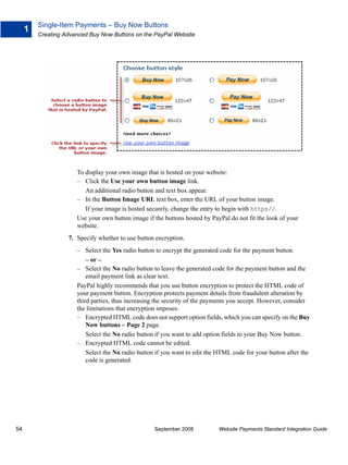 Single-Item Payments – Buy Now Buttons
     1
         Creating Advanced Buy Now Buttons on the PayPal Website




                      To display your own image that is hosted on your website:
                      – Click the Use your own button image link.
                         An additional radio button and text box appear.
                      – In the Button Image URL text box, enter the URL of your button image.
                         If your image is hosted securely, change the entry to begin with https//.
                      Use your own button image if the buttons hosted by PayPal do not fit the look of your
                      website.
                   7. Specify whether to use button encryption.
                      – Select the Yes radio button to encrypt the generated code for the payment button.
                          – or –
                      – Select the No radio button to leave the generated code for the payment button and the
                          email payment link as clear text.
                      PayPal highly recommends that you use button encryption to protect the HTML code of
                      your payment button. Encryption protects payment details from fraudulent alteration by
                      third parties, thus increasing the security of the payments you accept. However, consider
                      the limitations that encryption imposes:
                      – Encrypted HTML code does not support option fields, which you can specify on the Buy
                          Now buttons – Page 2 page.
                          Select the No radio button if you want to add option fields to your Buy Now button.
                      – Encrypted HTML code cannot be edited.
                          Select the No radio button if you want to edit the HTML code for your button after the
                          code is generated.




54                                                 September 2008           Website Payments Standard Integration Guide
 