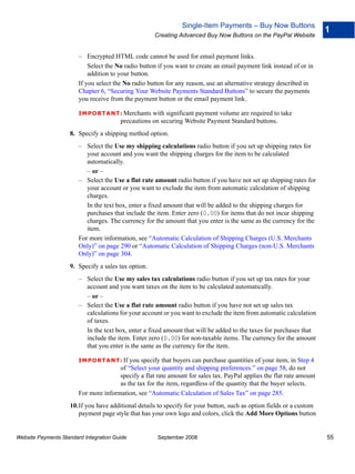 Single-Item Payments – Buy Now Buttons
                                                                                                                       1
                                                     Creating Advanced Buy Now Buttons on the PayPal Website


                        – Encrypted HTML code cannot be used for email payment links.
                            Select the No radio button if you want to create an email payment link instead of or in
                            addition to your button.
                        If you select the No radio button for any reason, use an alternative strategy described in
                        Chapter 6, “Securing Your Website Payments Standard Buttons” to secure the payments
                        you receive from the payment button or the email payment link.

                        IMPO RTANT: Merchants       with significant payment volume are required to take
                                        precautions on securing Website Payment Standard buttons.
                    8. Specify a shipping method option.
                        – Select the Use my shipping calculations radio button if you set up shipping rates for
                           your account and you want the shipping charges for the item to be calculated
                           automatically.
                           – or –
                        – Select the Use a flat rate amount radio button if you have not set up shipping rates for
                           your account or you want to exclude the item from automatic calculation of shipping
                           charges.
                           In the text box, enter a fixed amount that will be added to the shipping charges for
                           purchases that include the item. Enter zero (0.00) for items that do not incur shipping
                           charges. The currency for the amount that you enter is the same as the currency for the
                           item.
                        For more information, see “Automatic Calculation of Shipping Charges (U.S. Merchants
                        Only)” on page 290 or “Automatic Calculation of Shipping Charges (non-U.S. Merchants
                        Only)” on page 304.
                    9. Specify a sales tax option.
                        – Select the Use my sales tax calculations radio button if you set up tax rates for your
                          account and you want taxes on the item to be calculated automatically.
                          – or –
                        – Select the Use a flat rate amount radio button if you have not set up sales tax
                          calculations for your account or you want to exclude the item from automatic calculation
                          of taxes.
                          In the text box, enter a fixed amount that will be added to the taxes for purchases that
                          include the item. Enter zero (0.00) for non-taxable items. The currency for the amount
                          that you enter is the same as the currency for the item.

                        IMPO RTANT: If     you specify that buyers can purchase quantities of your item, in Step 4
                                       of “Select your quantity and shipping preferences.” on page 58, do not
                                       specify a flat rate amount for sales tax. PayPal applies the flat rate amount
                                       as the tax for the item, regardless of the quantity that the buyer selects.
                        For more information, see “Automatic Calculation of Sales Tax” on page 285.
                    10.If you have additional details to specify for your button, such as option fields or a custom
                       payment page style that has your own logo and colors, click the Add More Options button


Website Payments Standard Integration Guide           September 2008                                                   55
 