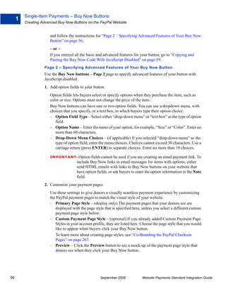 Single-Item Payments – Buy Now Buttons
     1
         Creating Advanced Buy Now Buttons on the PayPal Website


                      and follow the instructions for “Page 2 – Specifying Advanced Features of Your Buy Now
                      Button” on page 56.
                      – or –
                      If you entered all the basic and advanced features for your button, go to “Copying and
                      Pasting the Buy Now Code With JavaScript Disabled” on page 59.
                   Page 2 – Specifying Advanced Features of Your Buy Now Button
                   Use the Buy Now buttons – Page 2 page to specify advanced features of your button with
                   JavaScript disabled.
                   1. Add option fields to your button.
                      Option fields lets buyers select or specify options when they purchase the item, such as
                      color or size. Options must not change the price of the item.
                      Buy Now buttons can have one or two option fields. You can use a dropdown menu, with
                      choices that you specify, or a text box, in which buyers type their option choice.
                      – Option Field Type – Select either “drop-down menu” or “text box” as the type of option
                         field.
                      – Option Name – Enter the name of your option, for example, “Size” or “Color”. Enter no
                         more than 60 characters.
                      – Drop-Down Menu Choices – (if applicable) If you selected “drop-down menu” as the
                         type of option field, enter the menu choices. Choices cannot exceed 30 characters. Use a
                         carriage return (press ENTER) to separate choices. Enter no more than 10 choices.

                      IMPO RTANT: Option fields cannot be used if you are creating an email payment link. To
                                      include Buy Now links in email messages for items with options, either
                                      send HTML emails with links to Buy Now buttons on your website that
                                      have option fields, or ask buyers to enter the option information in the Note
                                      field.
                   2. Customize your payment pages.
                      Use these settings to give donors a visually seamless payment experience by customizing
                      the PayPal payment pages to match the visual style of your website.
                      – Primary Page Style – (display only) The payment pages that your donors see are
                         displayed with the page style that is specified here, unless you select a different custom
                         payment page style below.
                      – Custom Payment Page Style – (optional) If you already added Custom Payment Page
                         Styles in your account profile, they are listed here. Choose the page style that you would
                         like to appear when buyers click your Buy Now button.
                         To learn more about creating page styles, see “Co-Branding the PayPal Checkout
                         Pages” on page 267.
                      – Preview – Click the Preview button to see a mock-up of the payment page style that
                         donors see when they click your Buy Now button.




56                                                  September 2008            Website Payments Standard Integration Guide
 